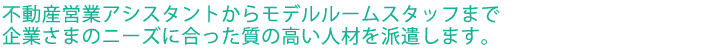 不動産営業アシスタントからモデルルームスタッフまで企業様のニーズにあった質の高い人材を派遣します。
